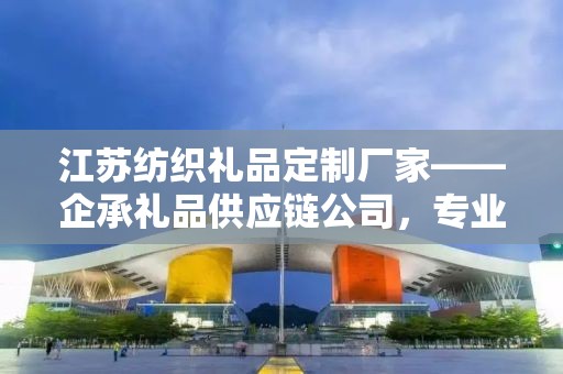 江苏纺织礼品定制厂家——企承礼品供应链公司，专业定制高品质纺织礼品
